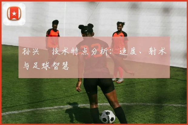 孙兴慜技术特点分析：速度、射术与足球智慧