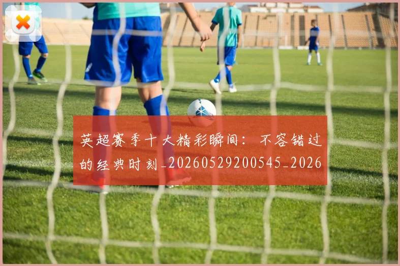 英超赛季十大精彩瞬间:不容错过的经典时刻_20260529200545_20260702174644