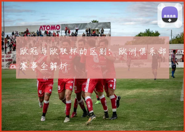 欧冠与欧联杯的区别:欧洲俱乐部赛事全解析