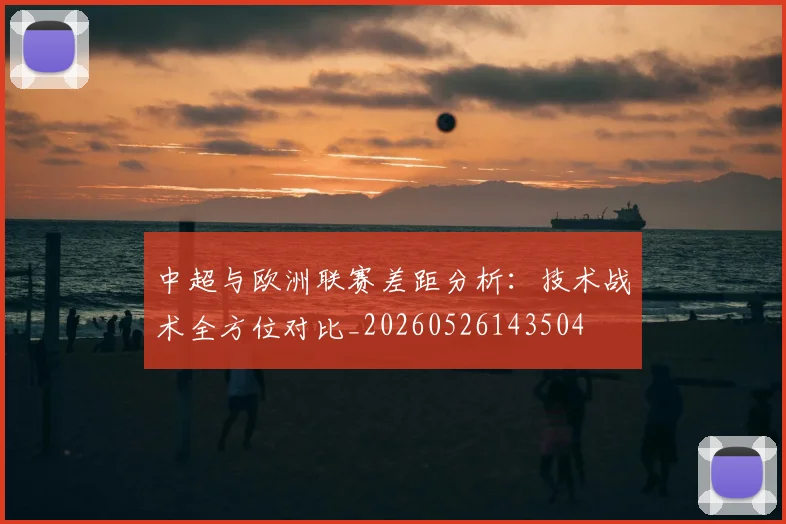 中超与欧洲联赛差距分析:技术战术全方位对比_20260526143504