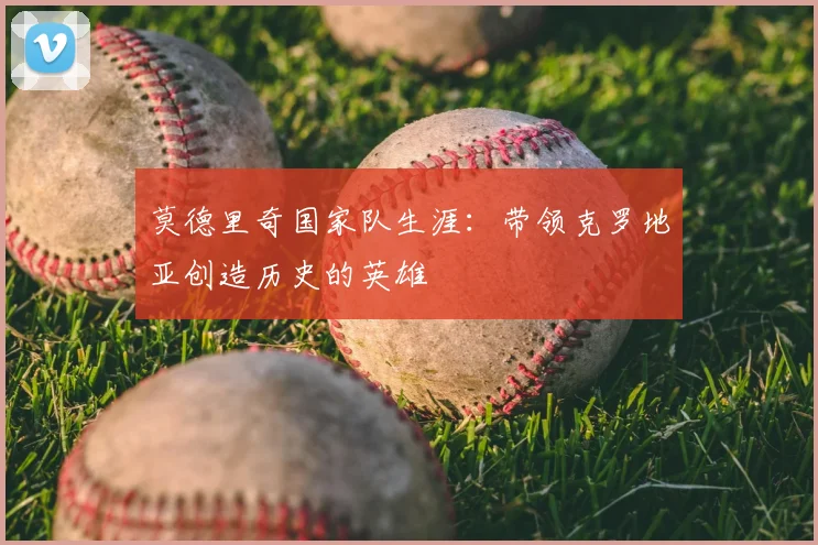 莫德里奇国家队生涯：带领克罗地亚创造历史的英雄