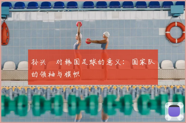 孙兴慜对韩国足球的意义:国家队的领袖与旗帜