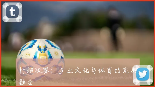 村超联赛:乡土文化与体育的完美融合