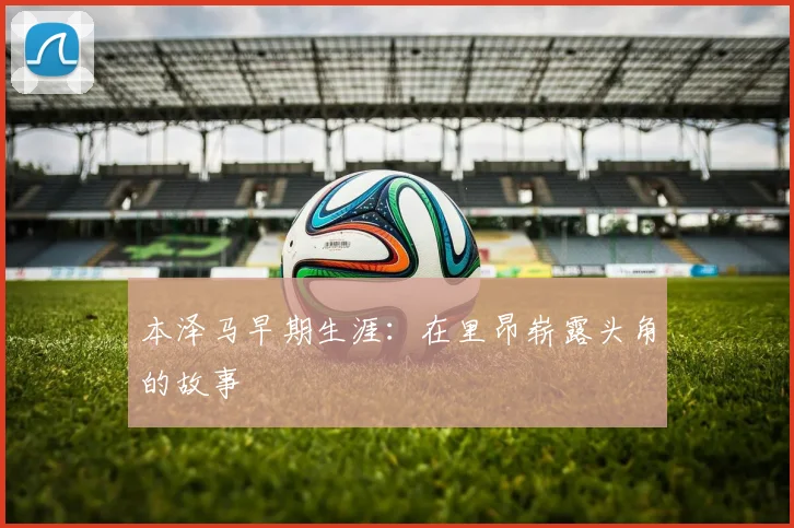 本泽马早期生涯:在里昂崭露头角的故事