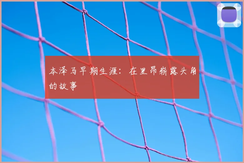 本泽马早期生涯:在里昂崭露头角的故事