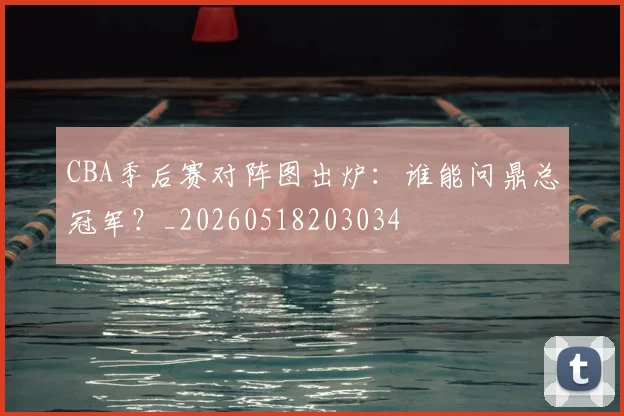 CBA季后赛对阵图出炉:谁能问鼎总冠军?_20260518203034