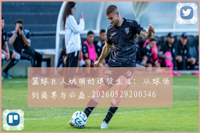 篮球巨人姚明的退役生活:从球场到商界与公益_20260529200346