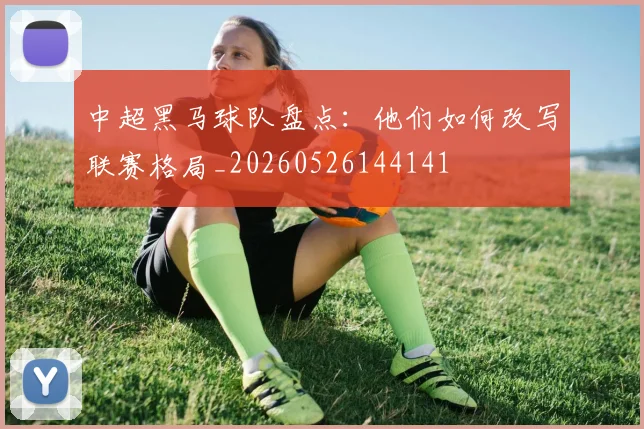 中超黑马球队盘点:他们如何改写联赛格局_20260526144141