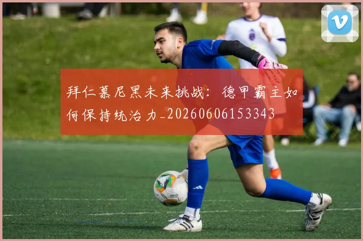 拜仁慕尼黑未来挑战:德甲霸主如何保持统治力_20260606153343