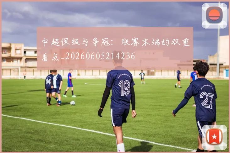 中超保级与争冠:联赛末端的双重看点_20260605214236